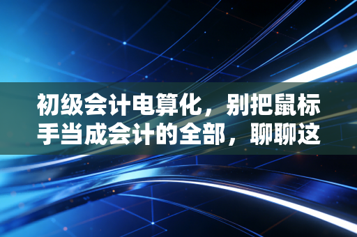 初级会计电算化,别把鼠标手当成会计的全部,聊聊这门课背后的职场真相