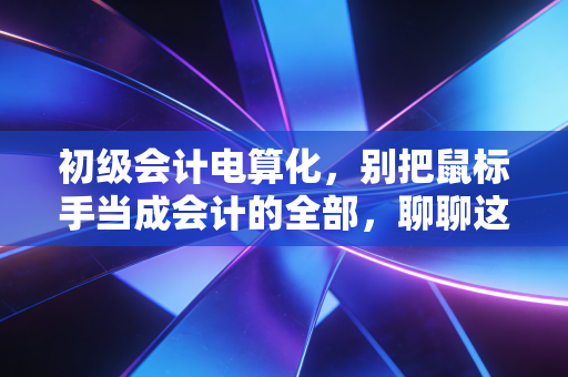 初级会计电算化，别把鼠标手当成会计的全部，聊聊这门课背后的职场真相