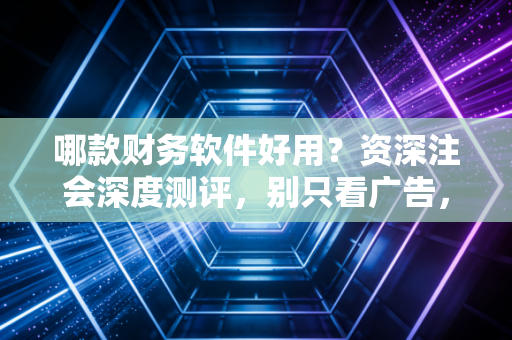 哪款财务软件好用？资深注会深度测评，别只看广告，选对工具才是省钱
