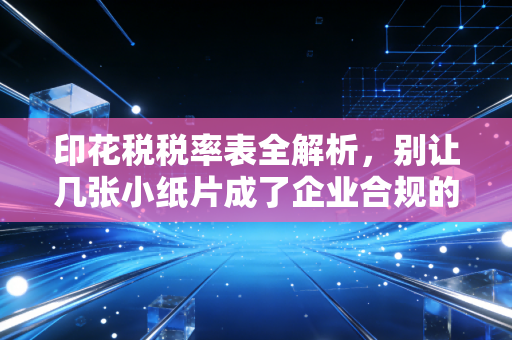 印花税税率表全解析,别让几张小纸片成了企业合规的隐形炸弹
