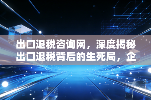 出口退税咨询网,深度揭秘出口退税背后的生死局,企业如何合规拿回真金白银?