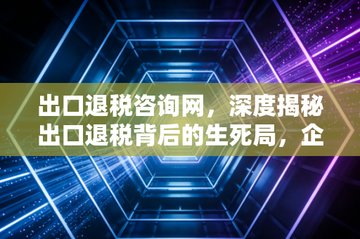 出口退税咨询网，深度揭秘出口退税背后的生死局，企业如何合规拿回真金白银？