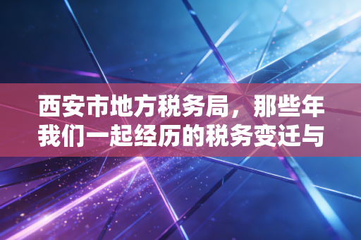 西安市地方税务局,那些年我们一起经历的税务变迁与情怀