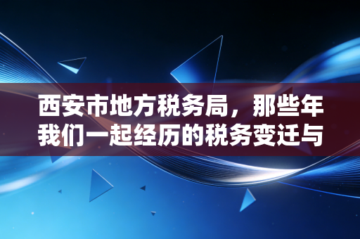 西安市地方税务局,那些年我们一起经历的税务变迁与情怀