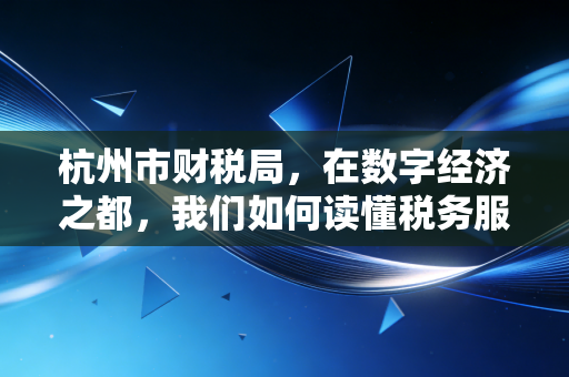 杭州市财税局,在数字经济之都,我们如何读懂税务服务的温度与速度