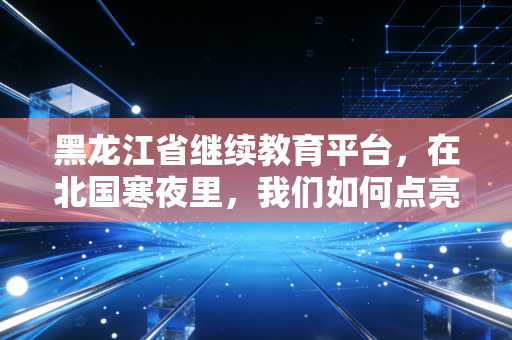 黑龙江省继续教育平台,在北国寒夜里,我们如何点亮职业的长明灯