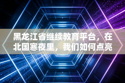 黑龙江省继续教育平台,在北国寒夜里,我们如何点亮职业的长明灯