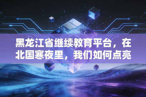 黑龙江省继续教育平台,在北国寒夜里,我们如何点亮职业的长明灯