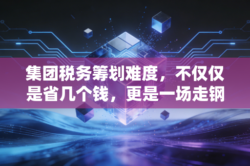 集团税务筹划难度,不仅仅是省几个钱,更是一场走钢丝的艺术