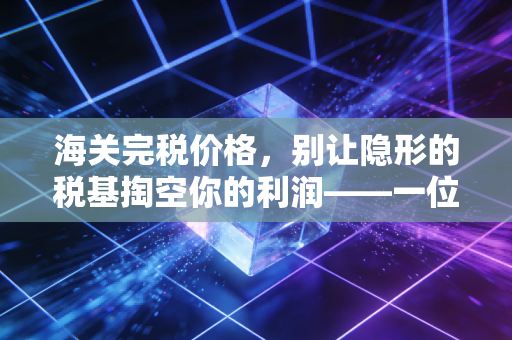 海关完税价格,别让隐形的税基掏空你的利润——一位注会老兵的实战碎碎念