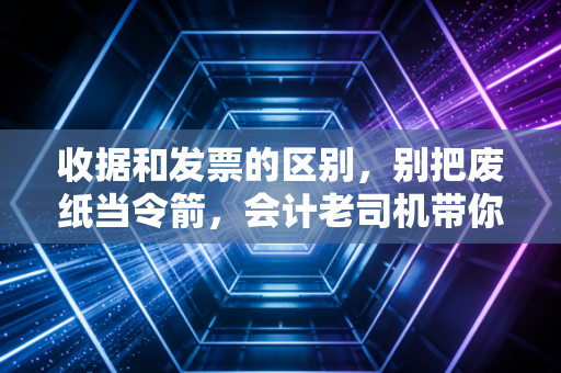 收据和发票的区别，别把废纸当令箭，会计老司机带你避开报销大坑