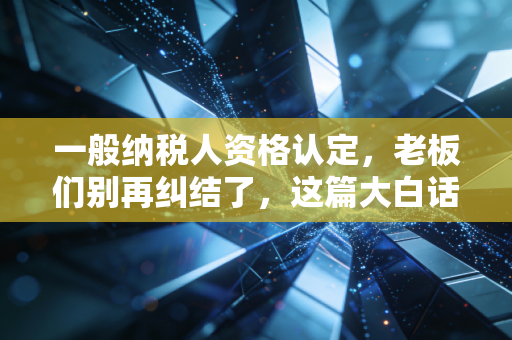 一般纳税人资格认定,老板们别再纠结了,这篇大白话给你讲透