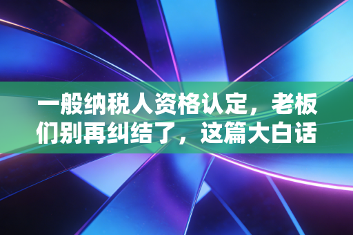 一般纳税人资格认定,老板们别再纠结了,这篇大白话给你讲透