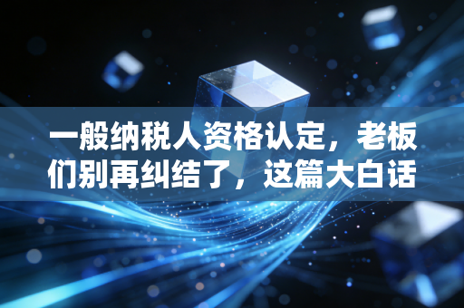 一般纳税人资格认定，老板们别再纠结了，这篇大白话给你讲透