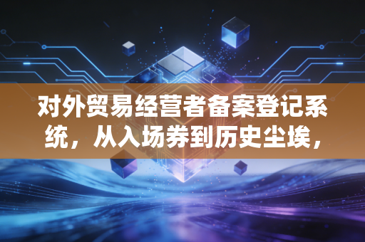 对外贸易经营者备案登记系统,从入场券到历史尘埃,外贸合规的下半场该怎么打?