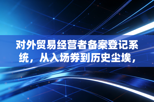 对外贸易经营者备案登记系统,从入场券到历史尘埃,外贸合规的下半场该怎么打?