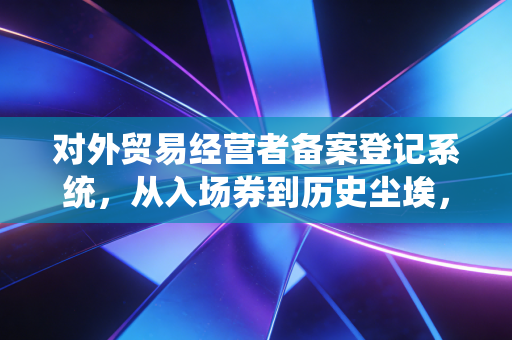 对外贸易经营者备案登记系统，从入场券到历史尘埃，外贸合规的下半场该怎么打？