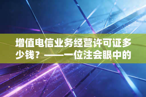 增值电信业务经营许可证多少钱？——一位注会眼中的合规账单与创业避坑指南