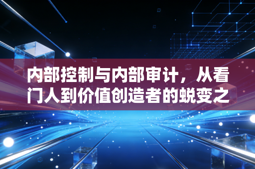 内部控制与内部审计，从看门人到价值创造者的蜕变之路