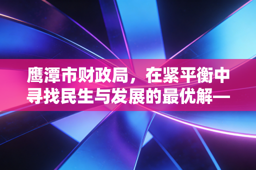 鹰潭市财政局,在紧平衡中寻找民生与发展的最优解——一位注会视角的深度观察