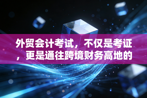外贸会计考试,不仅是考证,更是通往跨境财务高地的敲门砖