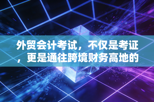 外贸会计考试,不仅是考证,更是通往跨境财务高地的敲门砖
