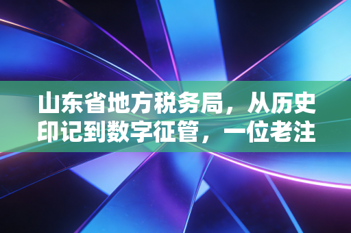 山东省地方税务局,从历史印记到数字征管,一位老注会眼中的山东税务变迁与合规启示