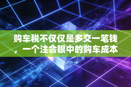 购车税不仅仅是多交一笔钱,一个注会眼中的购车成本账与省钱智慧