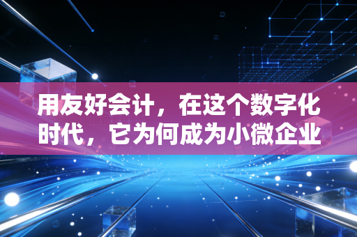 用友好会计,在这个数字化时代,它为何成为小微企业的财务管家?