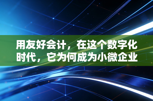 用友好会计,在这个数字化时代,它为何成为小微企业的财务管家?