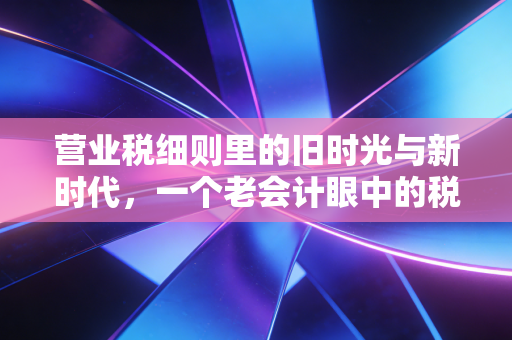 营业税细则里的旧时光与新时代,一个老会计眼中的税制变迁与实操启示