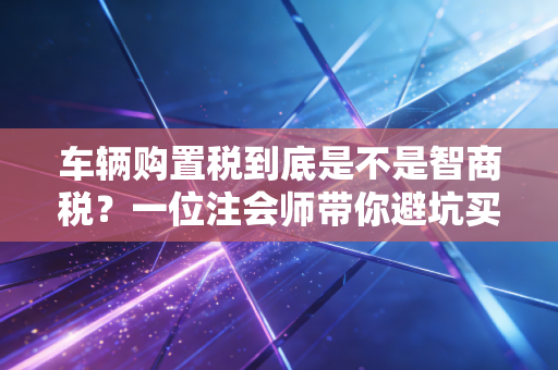 车辆购置税到底是不是智商税？一位注会师带你避坑买车那些事儿