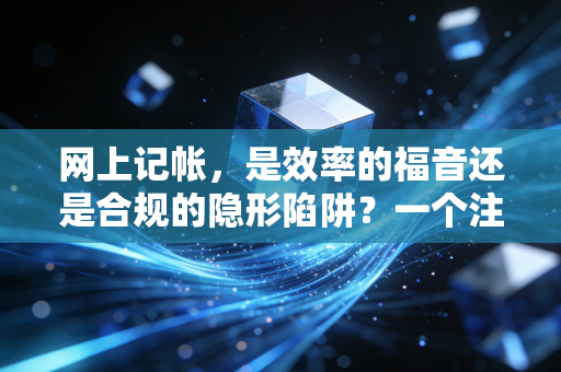 网上记帐,是效率的福音还是合规的隐形陷阱?一个注会从业者的深度剖析