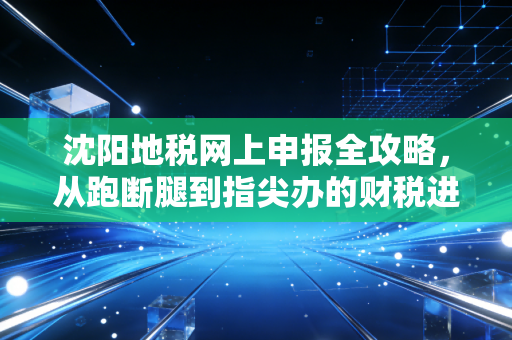 沈阳地税网上申报全攻略,从跑断腿到指尖办的财税进化史