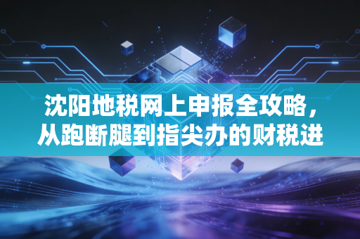 沈阳地税网上申报全攻略,从跑断腿到指尖办的财税进化史