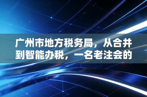广州市地方税务局,从合并到智能办税,一名老注会的亲历与感悟