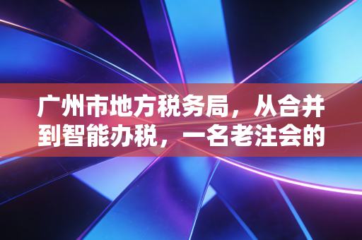 广州市地方税务局,从合并到智能办税,一名老注会的亲历与感悟