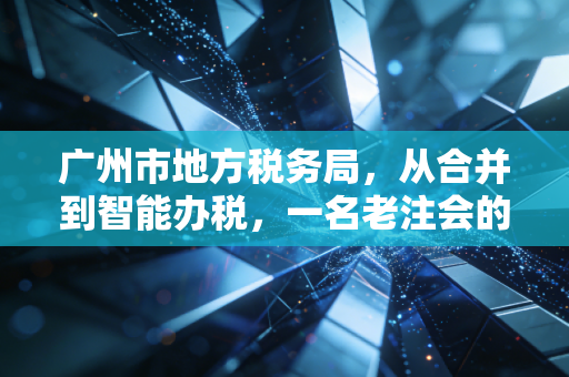 广州市地方税务局,从合并到智能办税,一名老注会的亲历与感悟