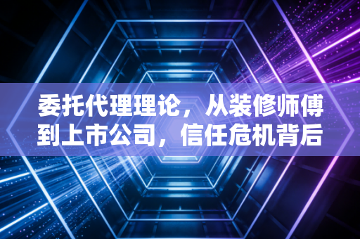 委托代理理论,从装修师傅到上市公司,信任危机背后的隐形推手
