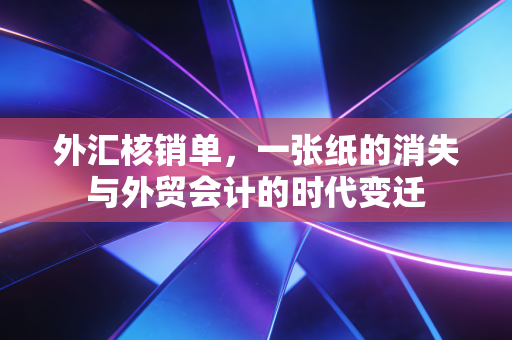 外汇核销单,一张纸的消失与外贸会计的时代变迁