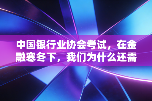 中国银行业协会考试,在金融寒冬下,我们为什么还需要这张入场券?