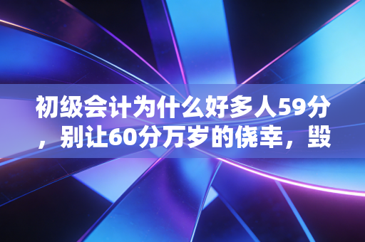 初级会计为什么好多人59分,别让60分万岁的侥幸,毁掉你的会计之路