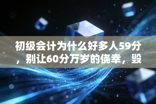 初级会计为什么好多人59分，别让60分万岁的侥幸，毁掉你的会计之路
