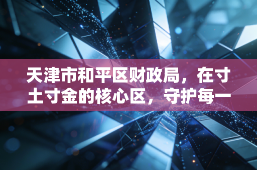 天津市和平区财政局,在寸土寸金的核心区,守护每一分民生与发展的温度
