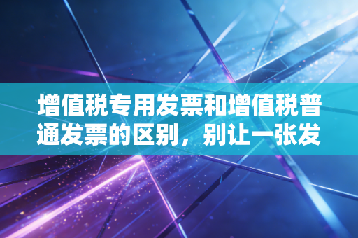 增值税专用发票和增值税普通发票的区别,别让一张发票决定了企业的生死