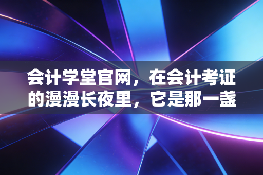会计学堂官网，在会计考证的漫漫长夜里，它是那一盏不灭的灯