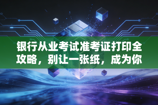 银行从业考试准考证打印全攻略,别让一张纸,成为你拿证路上的拦路虎