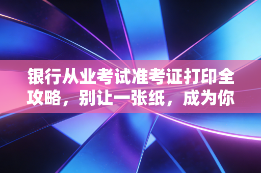 银行从业考试准考证打印全攻略，别让一张纸，成为你拿证路上的拦路虎