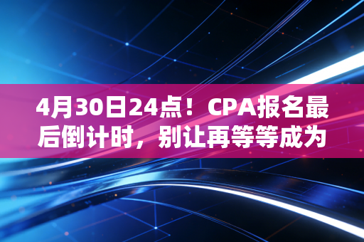 4月30日24点!CPA报名最后倒计时,别让再等等成为你今年的遗憾