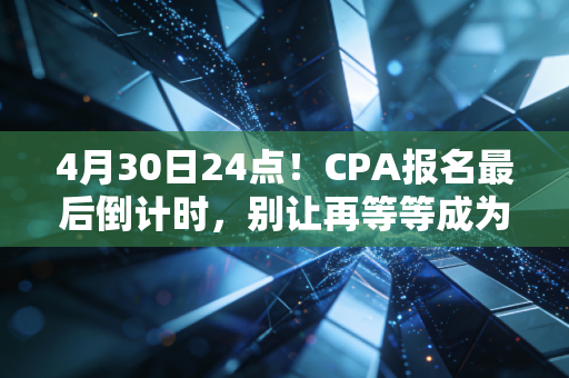 4月30日24点!CPA报名最后倒计时,别让再等等成为你今年的遗憾